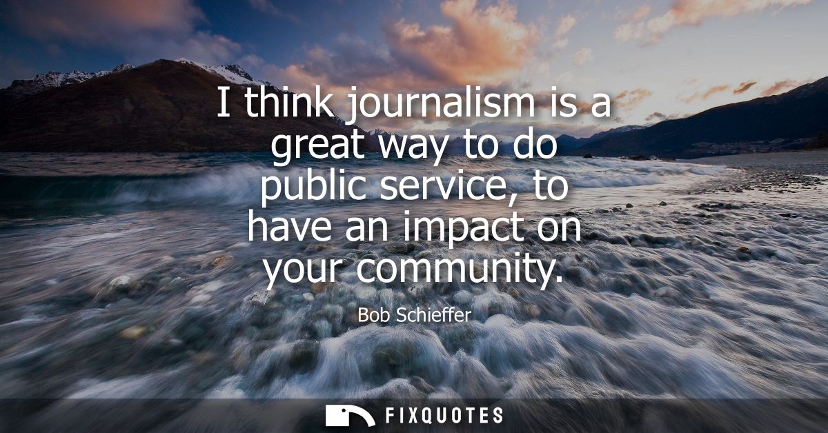 I think journalism is a great way to do public service, to have an impact on your community