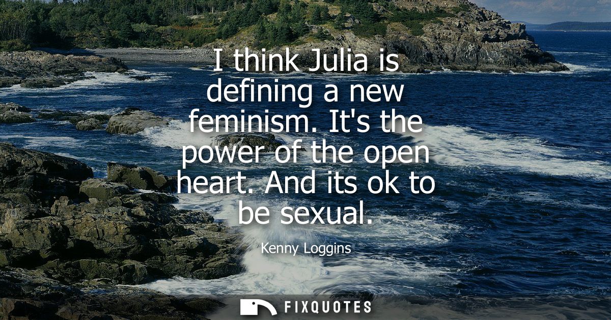 I think Julia is defining a new feminism. Its the power of the open heart. And its ok to be sexual