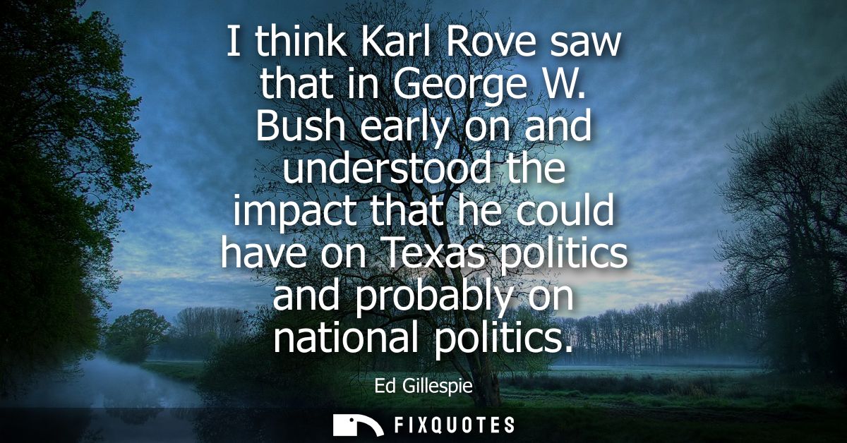 I think Karl Rove saw that in George W. Bush early on and understood the impact that he could have on Texas politics and