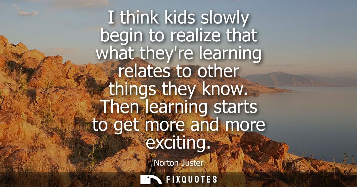 I think kids slowly begin to realize that what theyre learning relates to other things they know. Then learning starts t