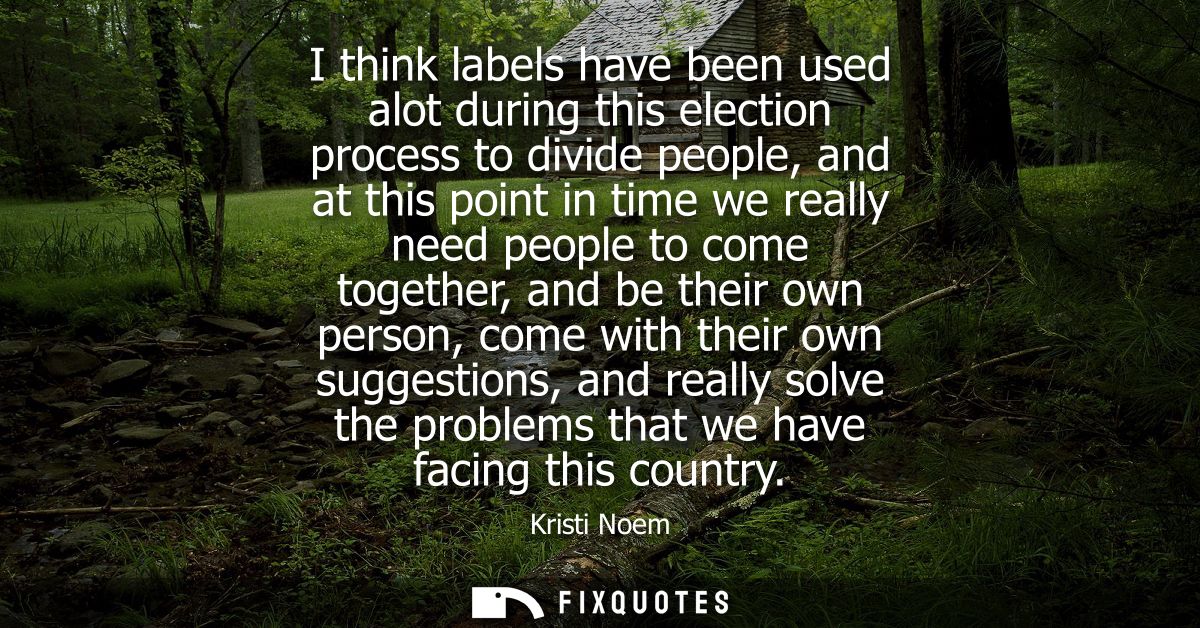 I think labels have been used alot during this election process to divide people, and at this point in time we really ne