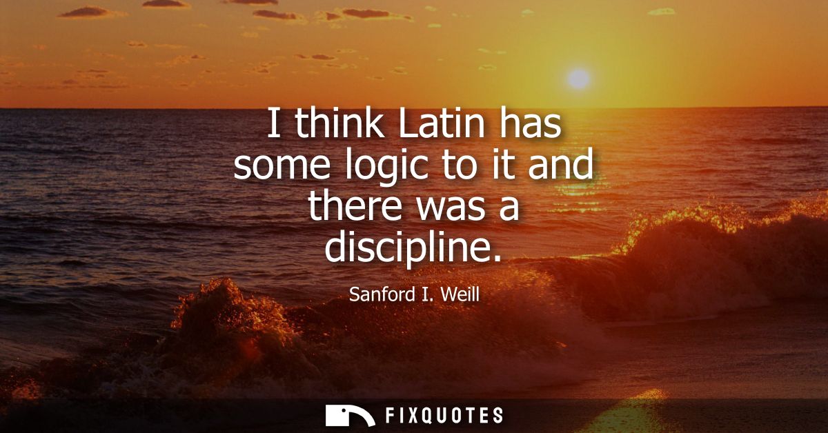 I think Latin has some logic to it and there was a discipline