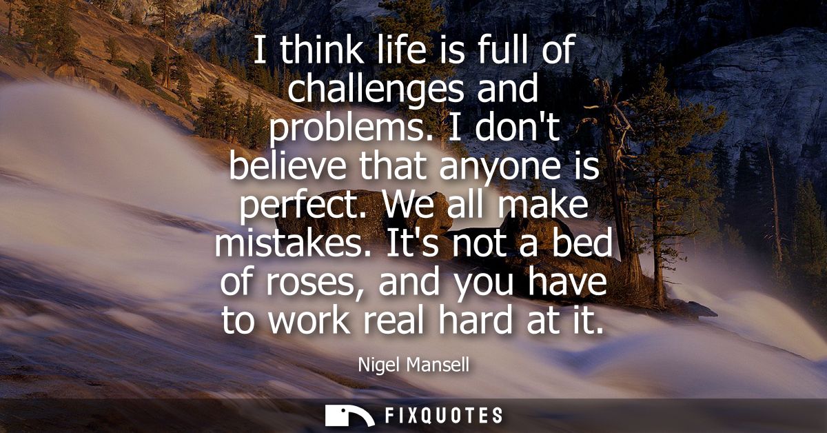 I think life is full of challenges and problems. I dont believe that anyone is perfect. We all make mistakes.