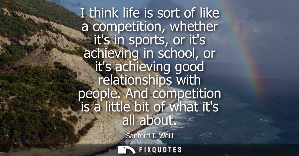 I think life is sort of like a competition, whether its in sports, or its achieving in school, or its achieving good rel