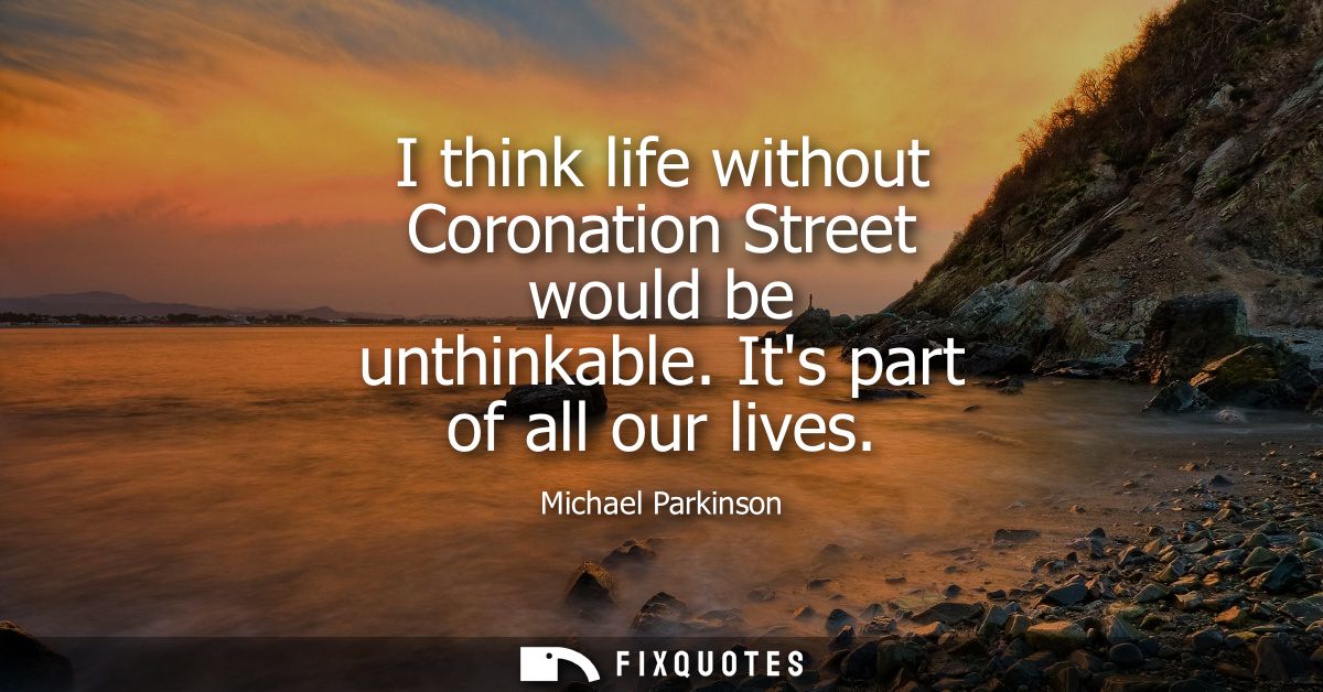 I think life without Coronation Street would be unthinkable. Its part of all our lives
