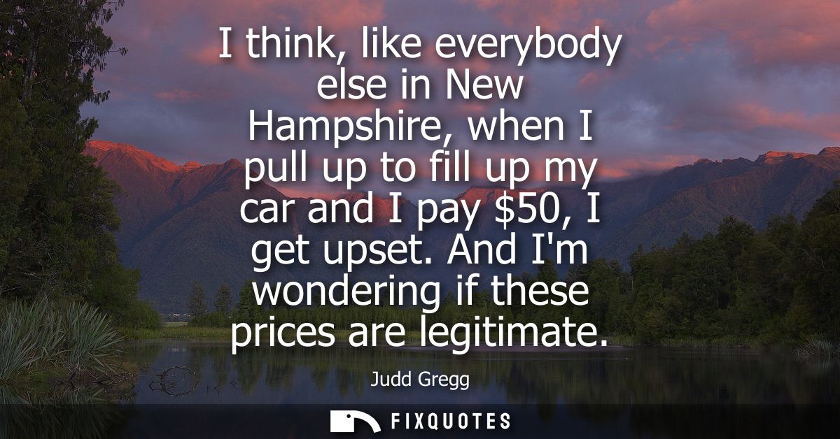 I think, like everybody else in New Hampshire, when I pull up to fill up my car and I pay 50, I get upset. And Im wonder