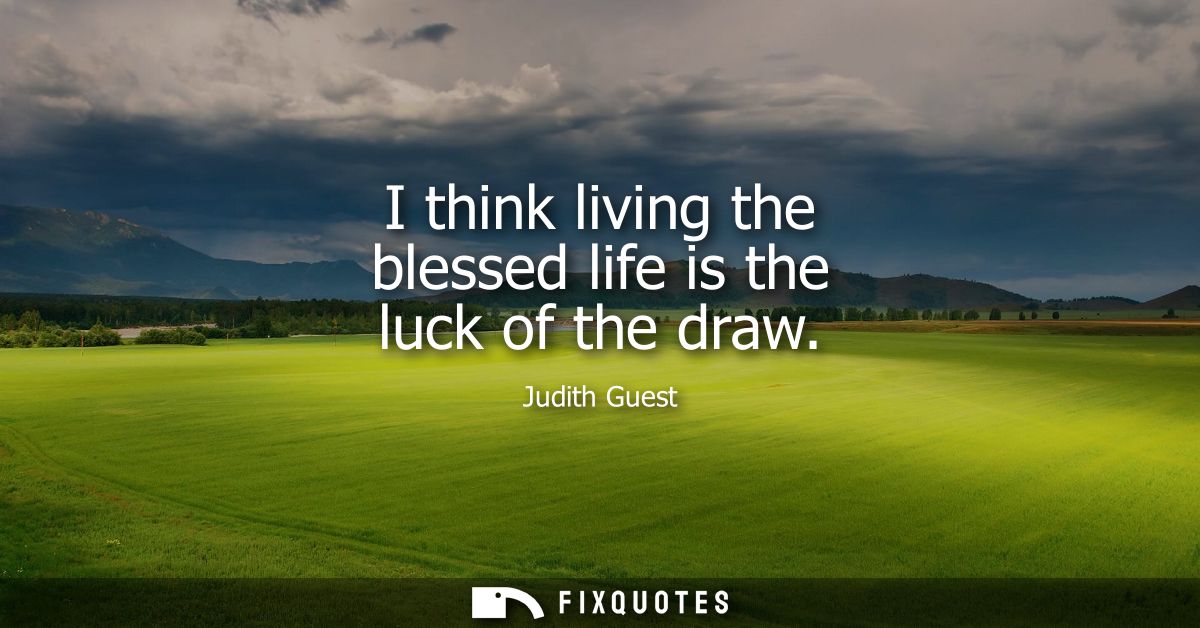 I think living the blessed life is the luck of the draw