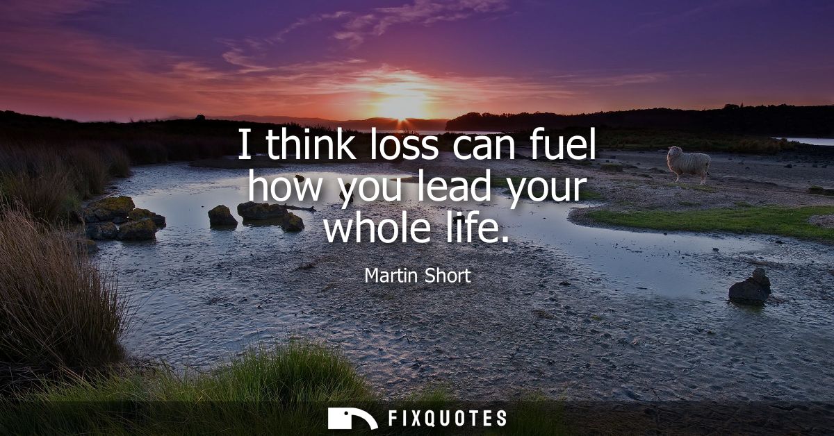 I think loss can fuel how you lead your whole life