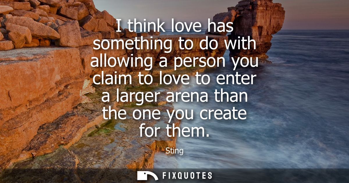 I think love has something to do with allowing a person you claim to love to enter a larger arena than the one you creat