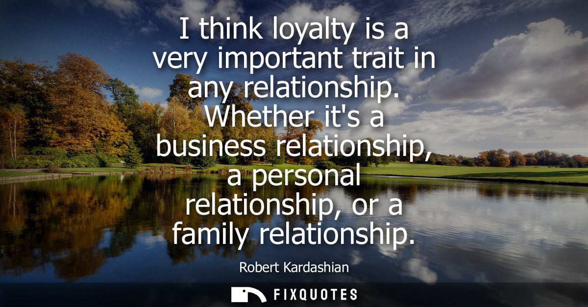 I think loyalty is a very important trait in any relationship. Whether its a business relationship, a personal relations