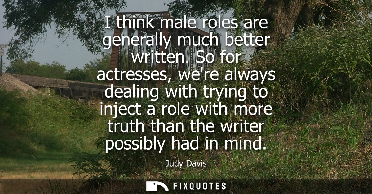 I think male roles are generally much better written. So for actresses, were always dealing with trying to inject a role