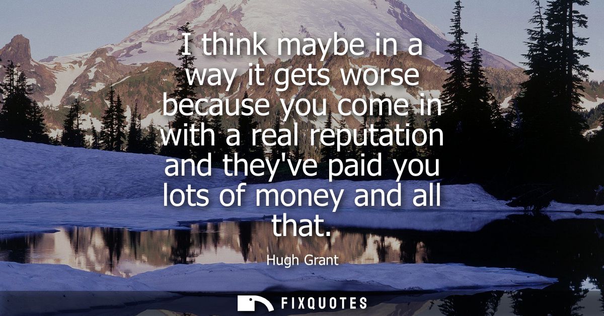 I think maybe in a way it gets worse because you come in with a real reputation and theyve paid you lots of money and al