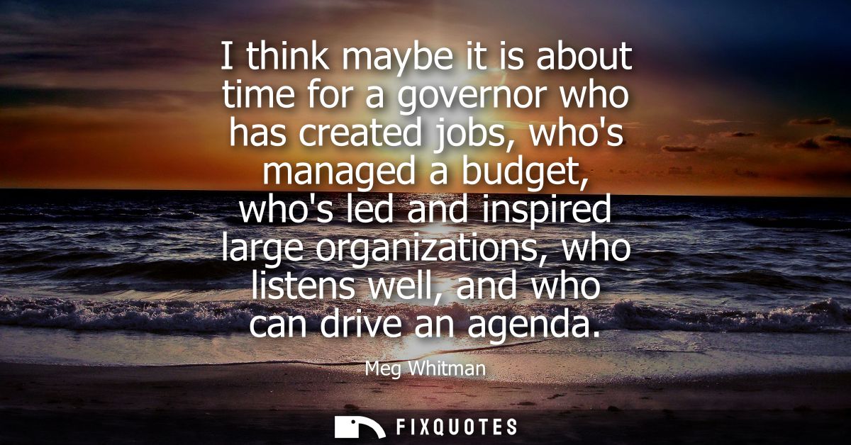 I think maybe it is about time for a governor who has created jobs, whos managed a budget, whos led and inspired large o