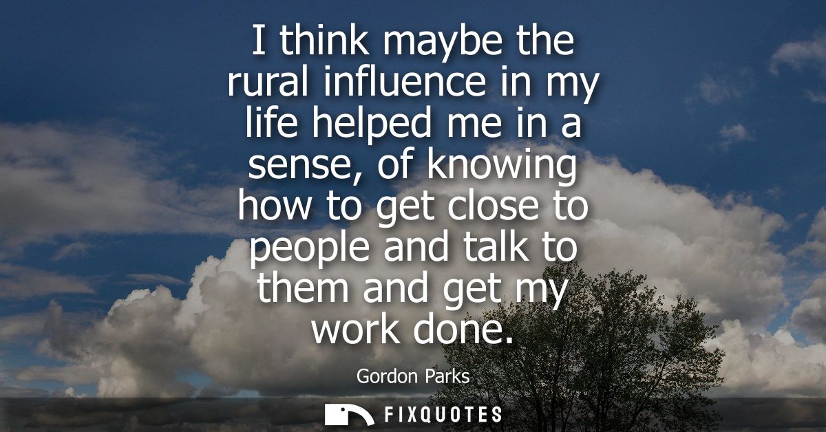 I think maybe the rural influence in my life helped me in a sense, of knowing how to get close to people and talk to the