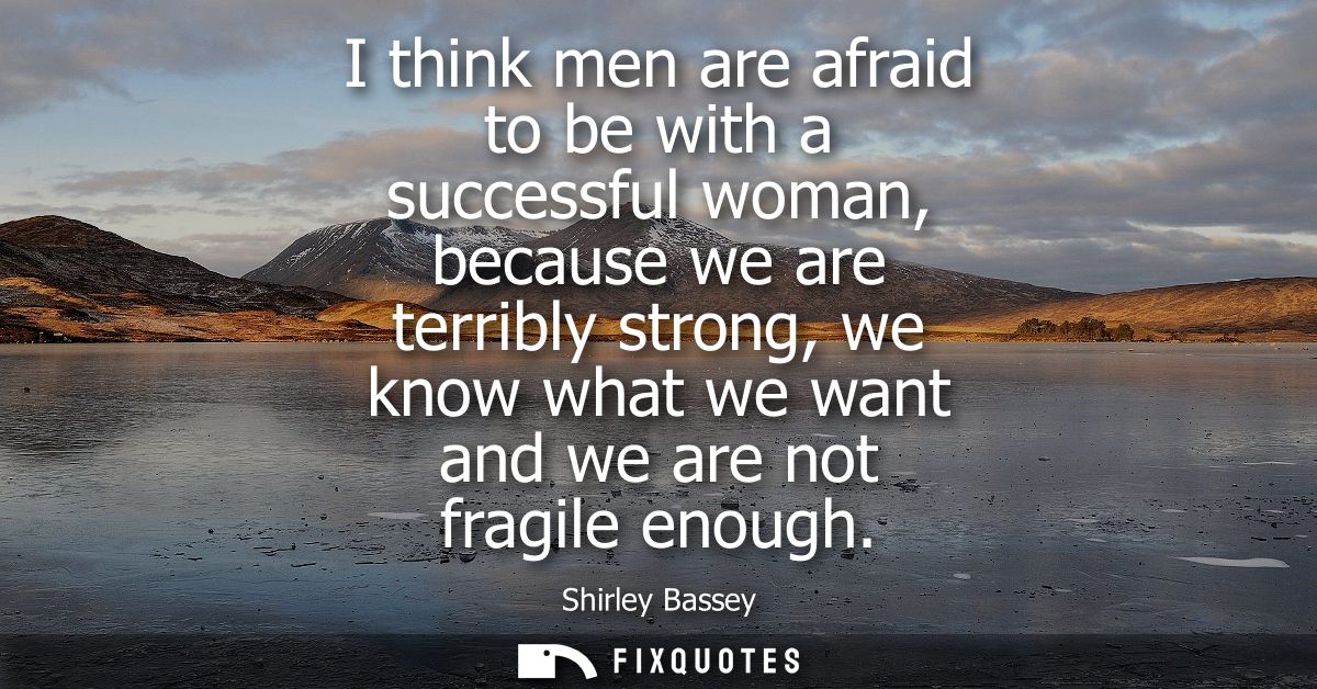 I think men are afraid to be with a successful woman, because we are terribly strong, we know what we want and we are no