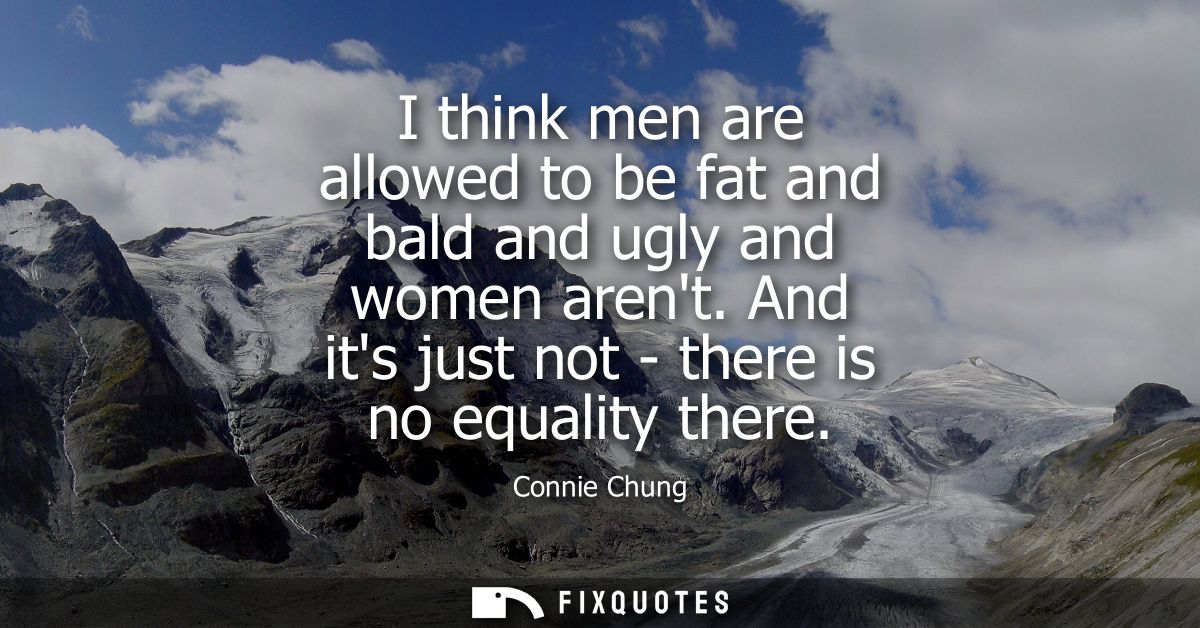I think men are allowed to be fat and bald and ugly and women arent. And its just not - there is no equality there