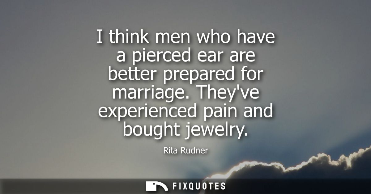 I think men who have a pierced ear are better prepared for marriage. Theyve experienced pain and bought jewelry