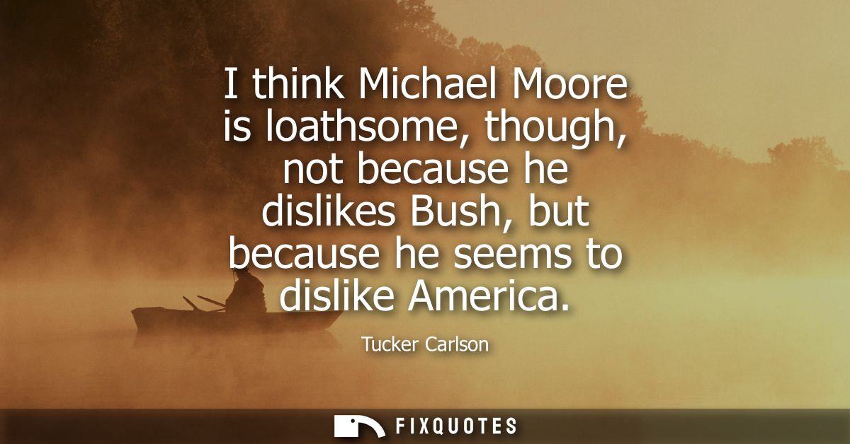 I think Michael Moore is loathsome, though, not because he dislikes Bush, but because he seems to dislike America