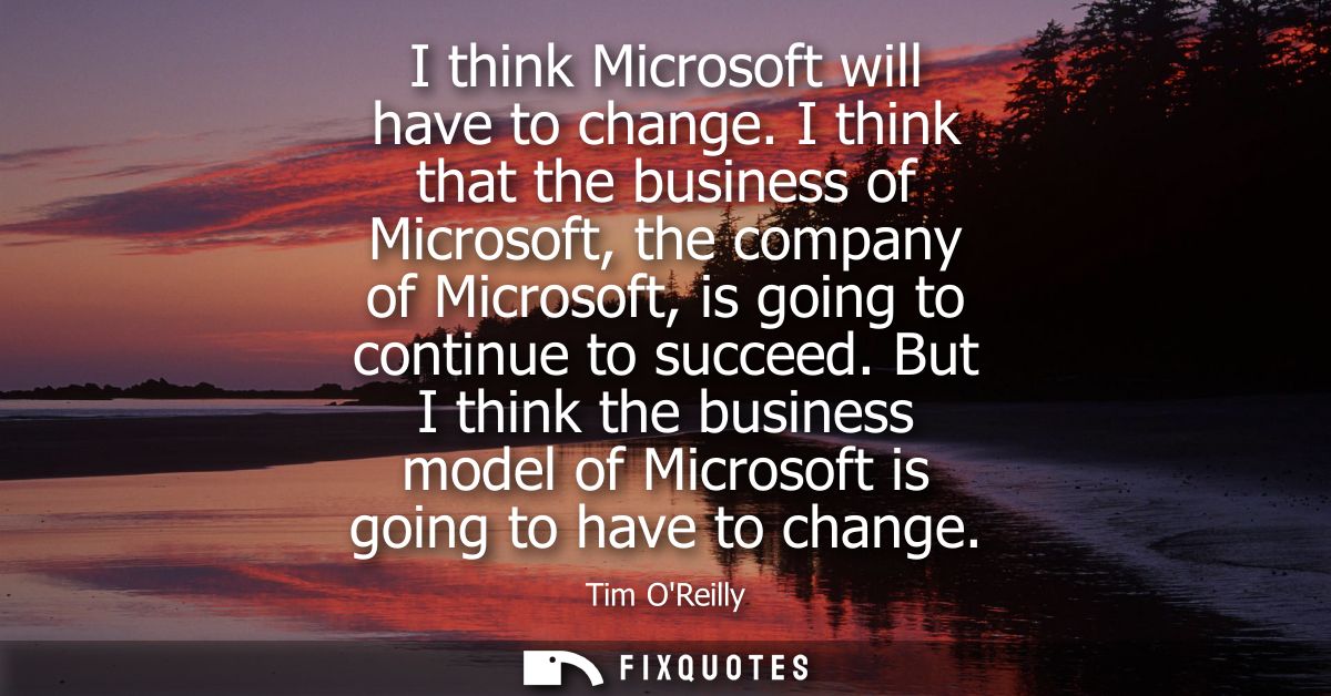 I think Microsoft will have to change. I think that the business of Microsoft, the company of Microsoft, is going to con