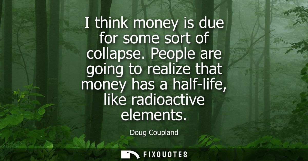 I think money is due for some sort of collapse. People are going to realize that money has a half-life, like radioactive