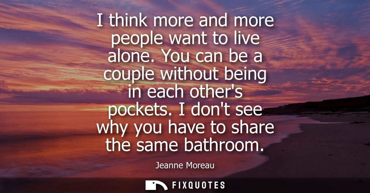 I think more and more people want to live alone. You can be a couple without being in each others pockets. I dont see wh