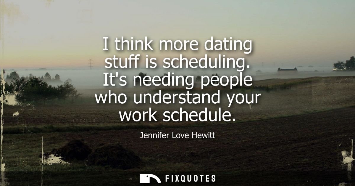 I think more dating stuff is scheduling. Its needing people who understand your work schedule