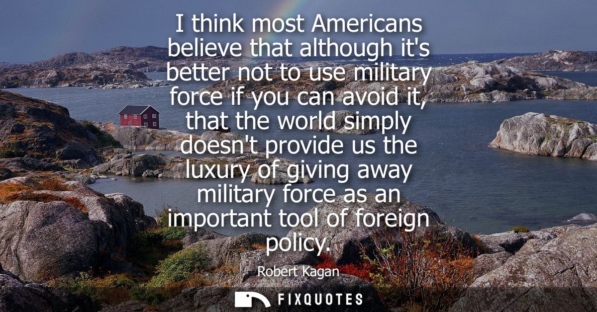 I think most Americans believe that although its better not to use military force if you can avoid it, that the world si