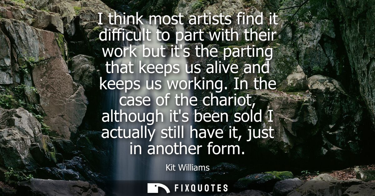I think most artists find it difficult to part with their work but its the parting that keeps us alive and keeps us work