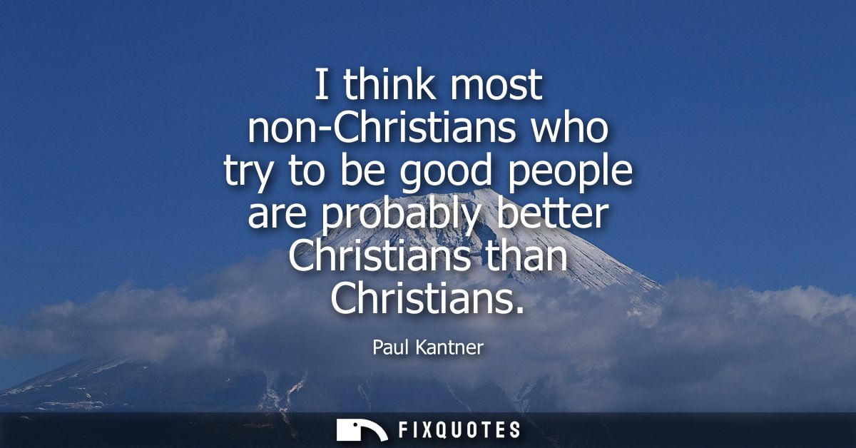I think most non-Christians who try to be good people are probably better Christians than Christians