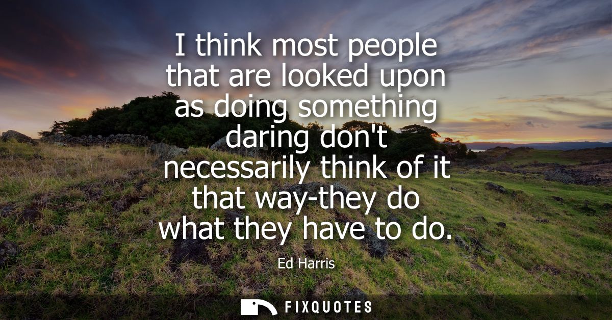 I think most people that are looked upon as doing something daring dont necessarily think of it that way-they do what th