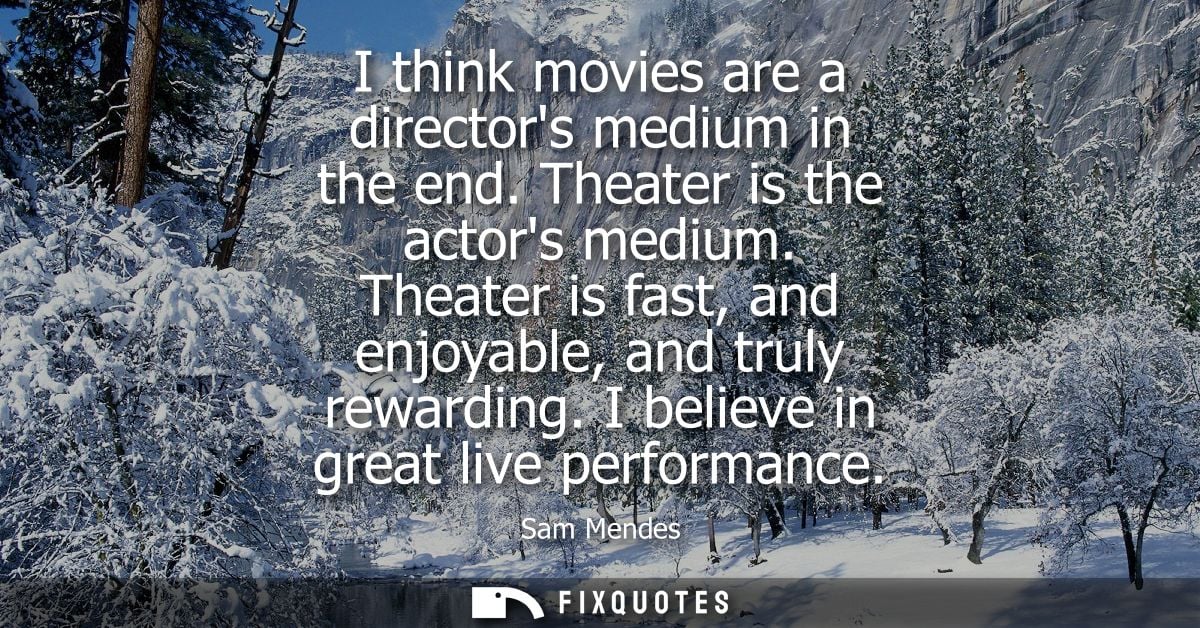 I think movies are a directors medium in the end. Theater is the actors medium. Theater is fast, and enjoyable, and trul