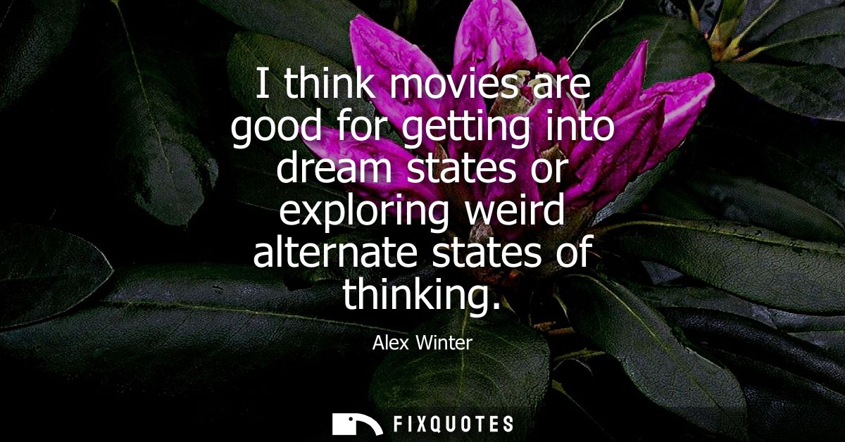 I think movies are good for getting into dream states or exploring weird alternate states of thinking