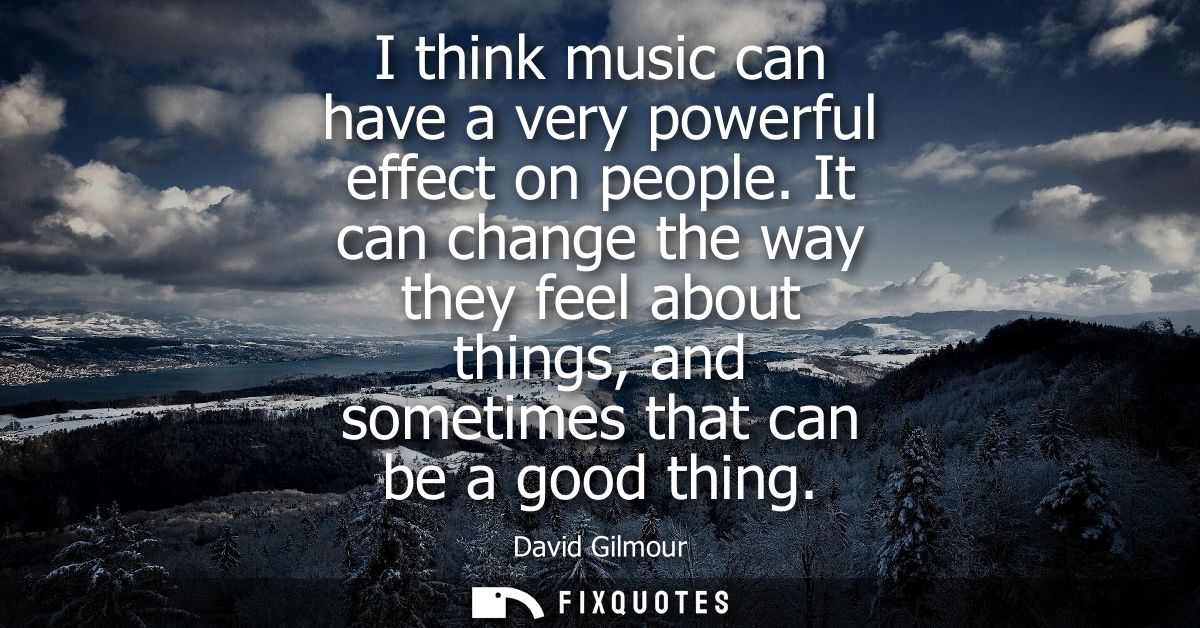 I think music can have a very powerful effect on people. It can change the way they feel about things, and sometimes tha
