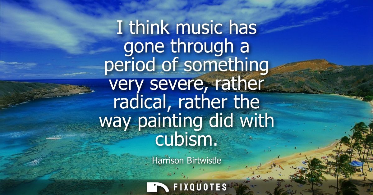 I think music has gone through a period of something very severe, rather radical, rather the way painting did with cubis