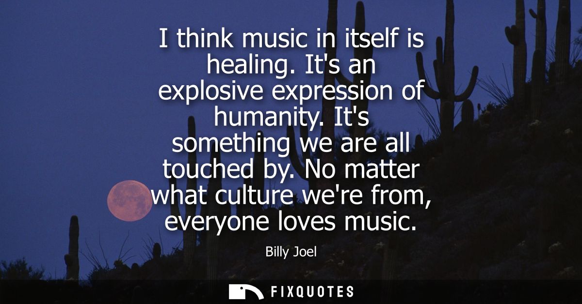 I think music in itself is healing. Its an explosive expression of humanity. Its something we are all touched by.