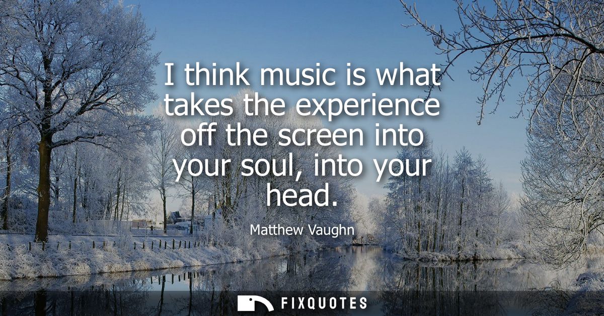 I think music is what takes the experience off the screen into your soul, into your head