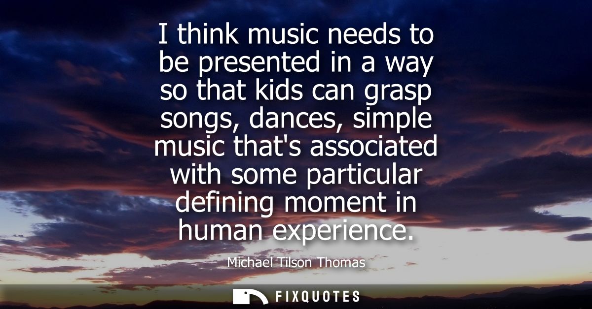 I think music needs to be presented in a way so that kids can grasp songs, dances, simple music thats associated with so