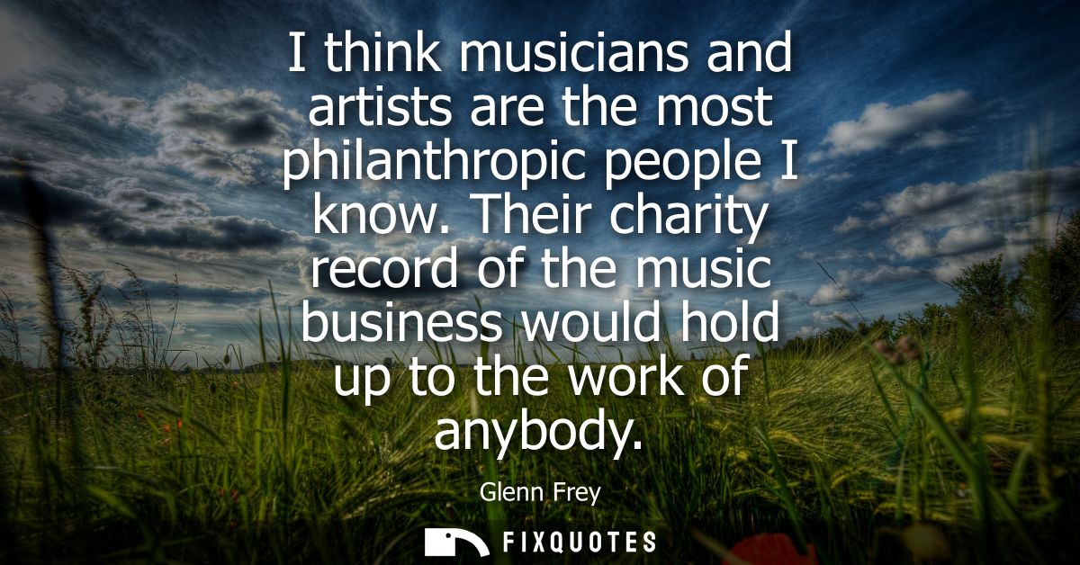 I think musicians and artists are the most philanthropic people I know. Their charity record of the music business would