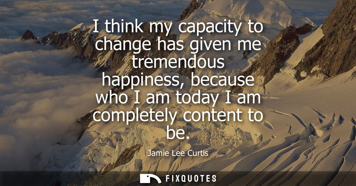 I think my capacity to change has given me tremendous happiness, because who I am today I am completely content to be