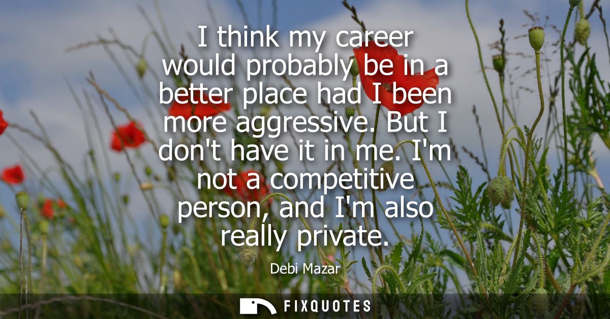 I think my career would probably be in a better place had I been more aggressive. But I dont have it in me.