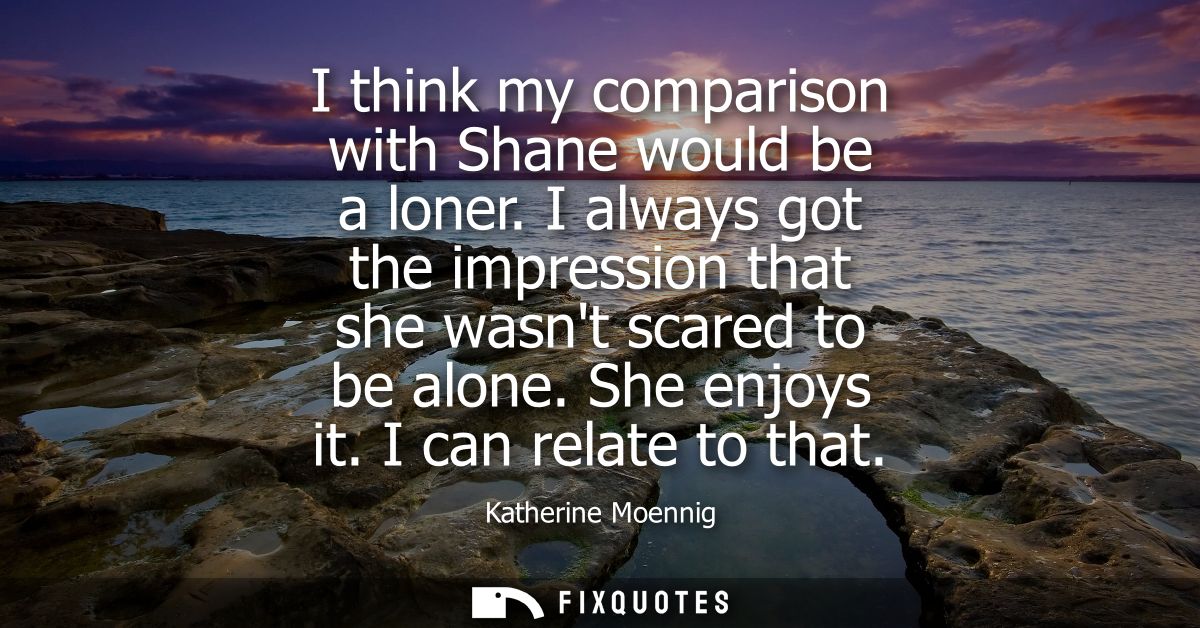 I think my comparison with Shane would be a loner. I always got the impression that she wasnt scared to be alone. She en