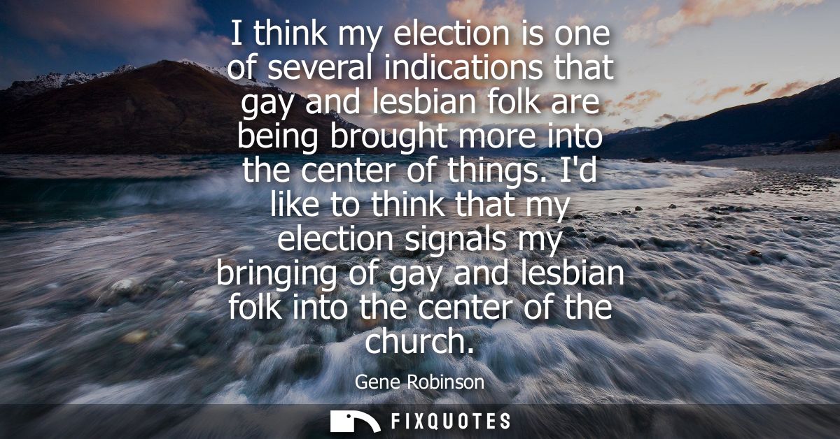 I think my election is one of several indications that gay and lesbian folk are being brought more into the center of th
