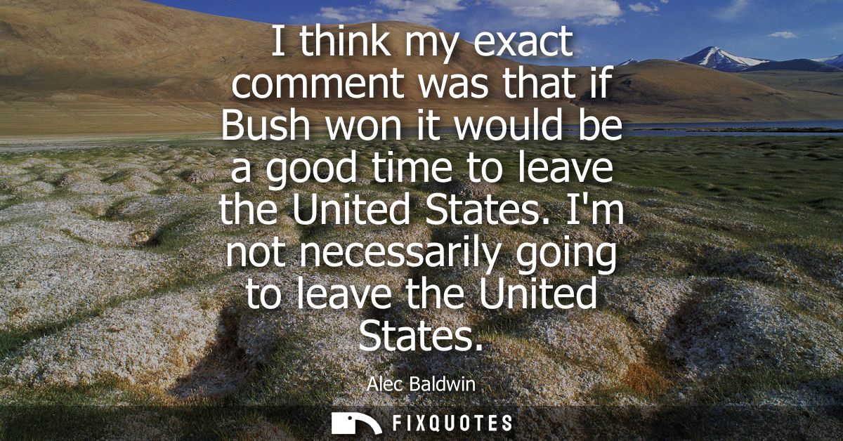 I think my exact comment was that if Bush won it would be a good time to leave the United States. Im not necessarily goi
