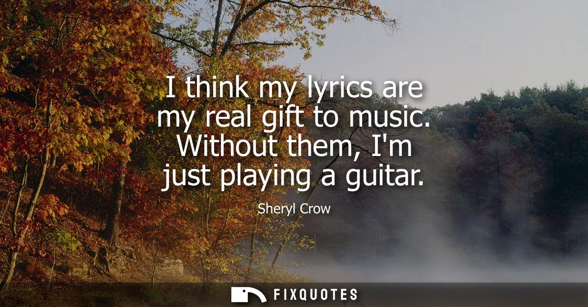 I think my lyrics are my real gift to music. Without them, Im just playing a guitar