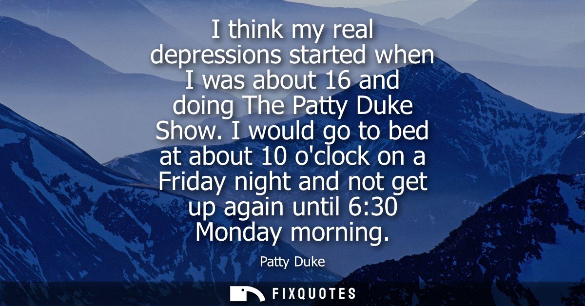 I think my real depressions started when I was about 16 and doing The Patty Duke Show. I would go to bed at about 10 ocl