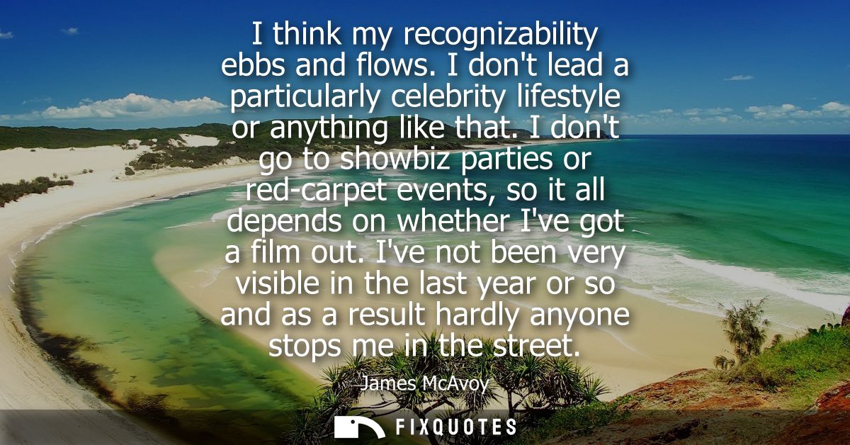 I think my recognizability ebbs and flows. I dont lead a particularly celebrity lifestyle or anything like that.