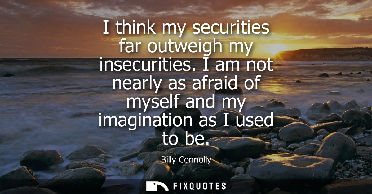 I think my securities far outweigh my insecurities. I am not nearly as afraid of myself and my imagination as I used to 
