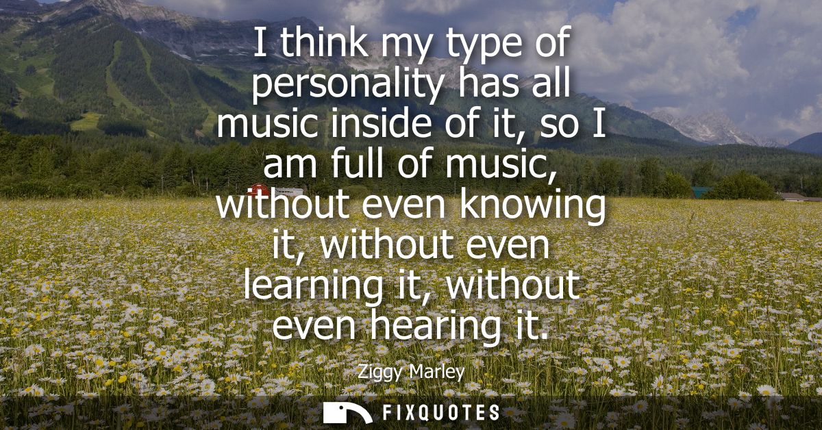 I think my type of personality has all music inside of it, so I am full of music, without even knowing it, without even 