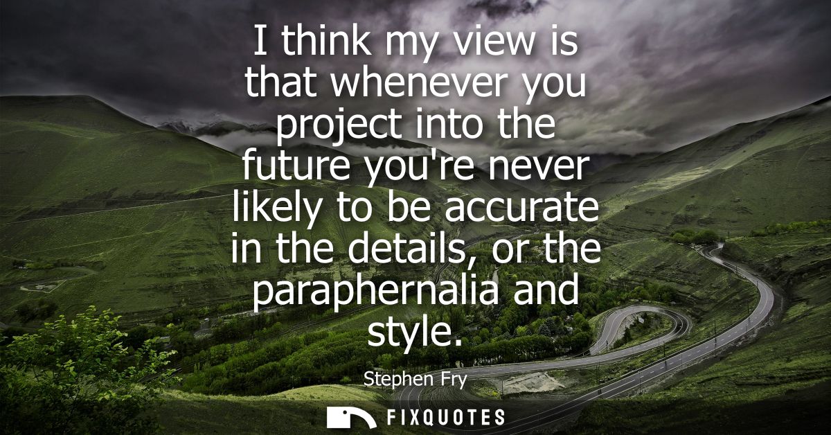 I think my view is that whenever you project into the future youre never likely to be accurate in the details, or the pa