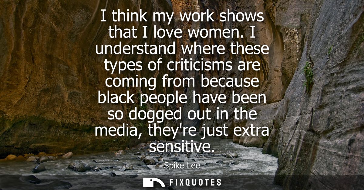 I think my work shows that I love women. I understand where these types of criticisms are coming from because black peop